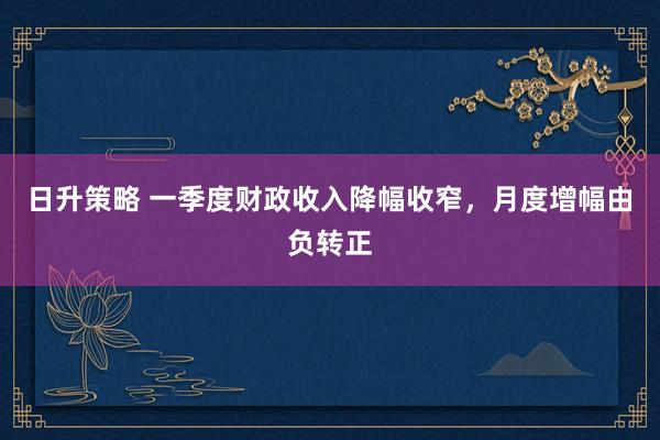 日升策略 一季度财政收入降幅收窄，月度增幅由负转正