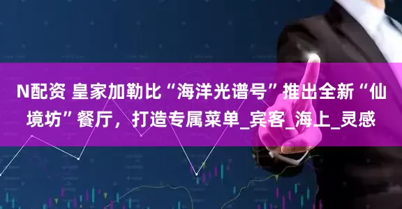 N配资 皇家加勒比“海洋光谱号”推出全新“仙境坊”餐厅，打造专属菜单_宾客_海上_灵感