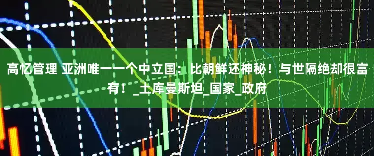 高忆管理 亚洲唯一一个中立国：比朝鲜还神秘！与世隔绝却很富有！_土库曼斯坦_国家_政府