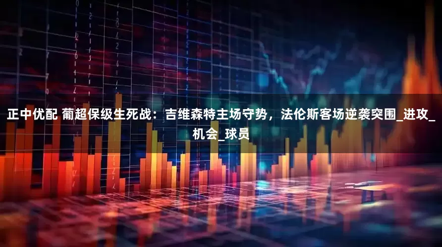 正中优配 葡超保级生死战：吉维森特主场守势，法伦斯客场逆袭突围_进攻_机会_球员