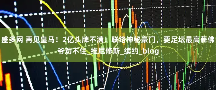 盛多网 再见皇马！2亿头牌不满！联络神秘豪门，要足坛最高薪佛爷劝不住_维尼修斯_续约_blog
