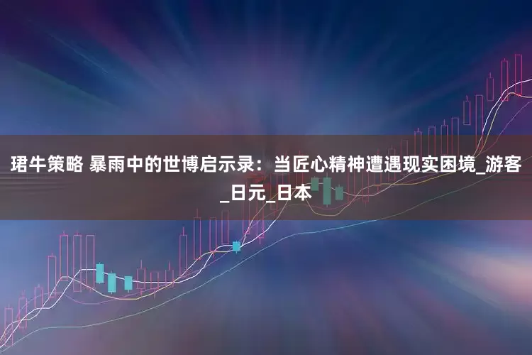 珺牛策略 暴雨中的世博启示录：当匠心精神遭遇现实困境_游客_日元_日本