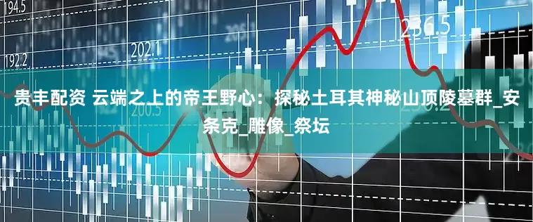 贵丰配资 云端之上的帝王野心：探秘土耳其神秘山顶陵墓群_安条克_雕像_祭坛