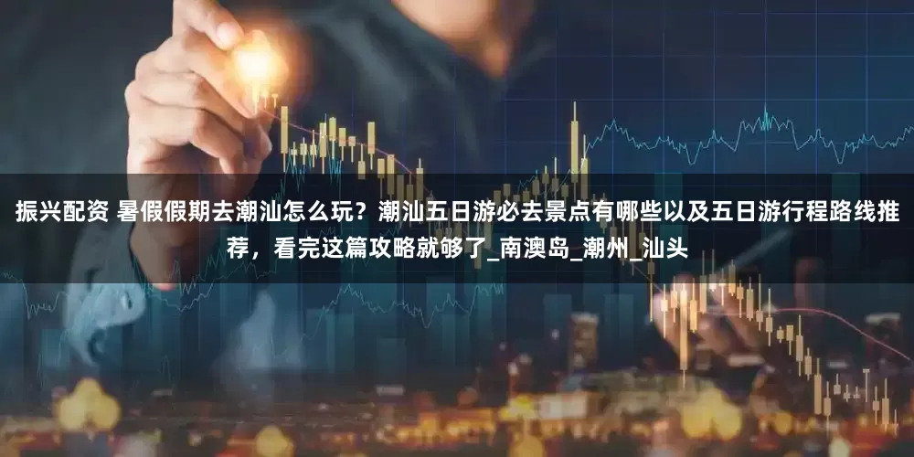 振兴配资 暑假假期去潮汕怎么玩？潮汕五日游必去景点有哪些以及五日游行程路线推荐，看完这篇攻略就够了_南澳岛_潮州_汕头