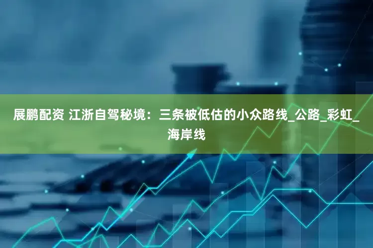展鹏配资 江浙自驾秘境：三条被低估的小众路线_公路_彩虹_海岸线
