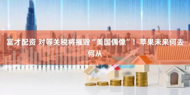 富才配资 对等关税将摧毁“美国偶像”！苹果未来何去何从