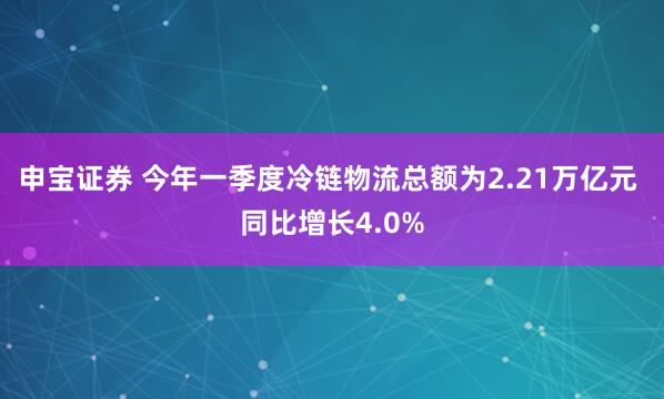 申宝证券 今年一季度冷链物流总额为2.21万亿元 同比增长4.0%