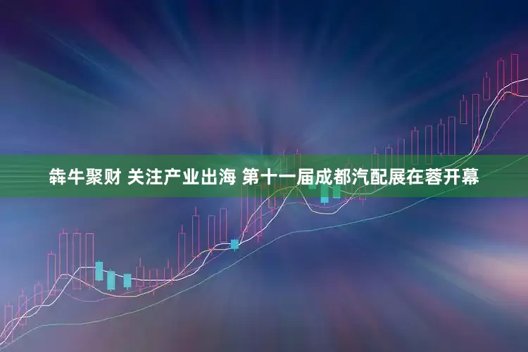 犇牛聚财 关注产业出海 第十一届成都汽配展在蓉开幕