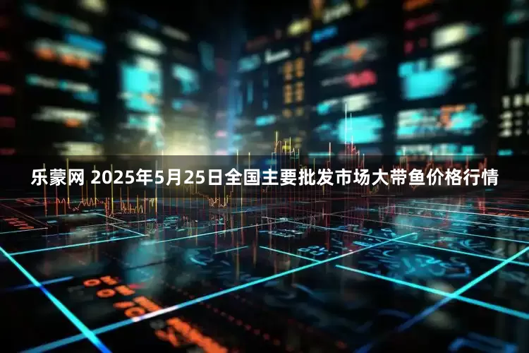 乐蒙网 2025年5月25日全国主要批发市场大带鱼价格行情