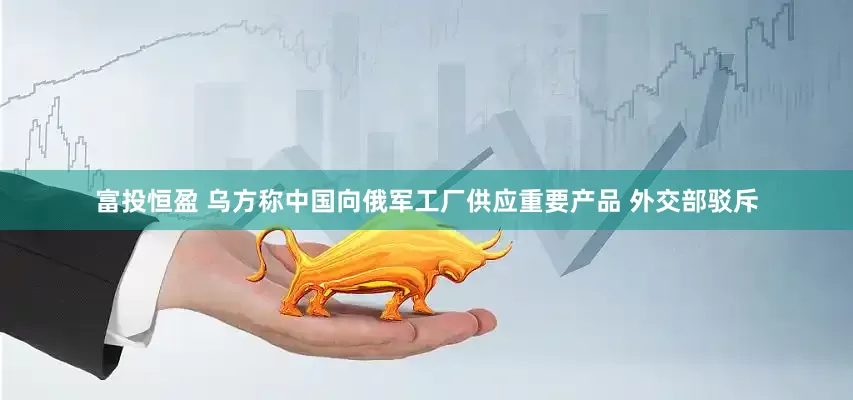 富投恒盈 乌方称中国向俄军工厂供应重要产品 外交部驳斥