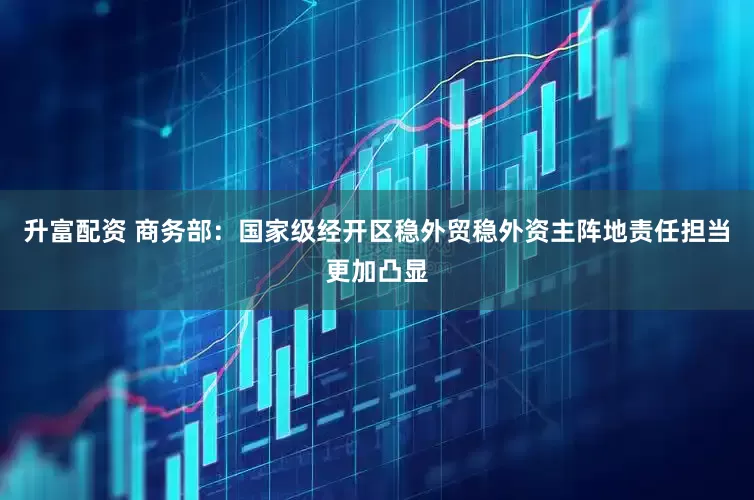 升富配资 商务部：国家级经开区稳外贸稳外资主阵地责任担当更加凸显