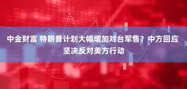 中金财富 特朗普计划大幅增加对台军售？中方回应 坚决反对美方行动