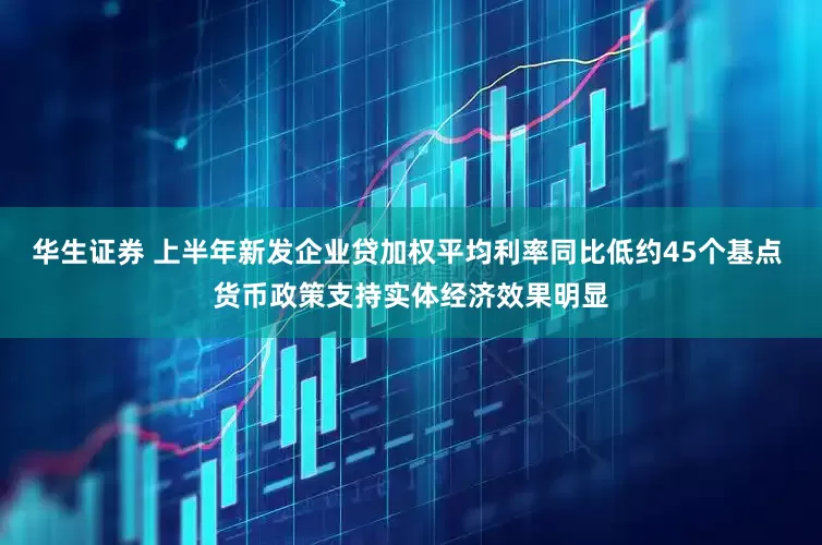 华生证券 上半年新发企业贷加权平均利率同比低约45个基点 货币政策支持实体经济效果明显