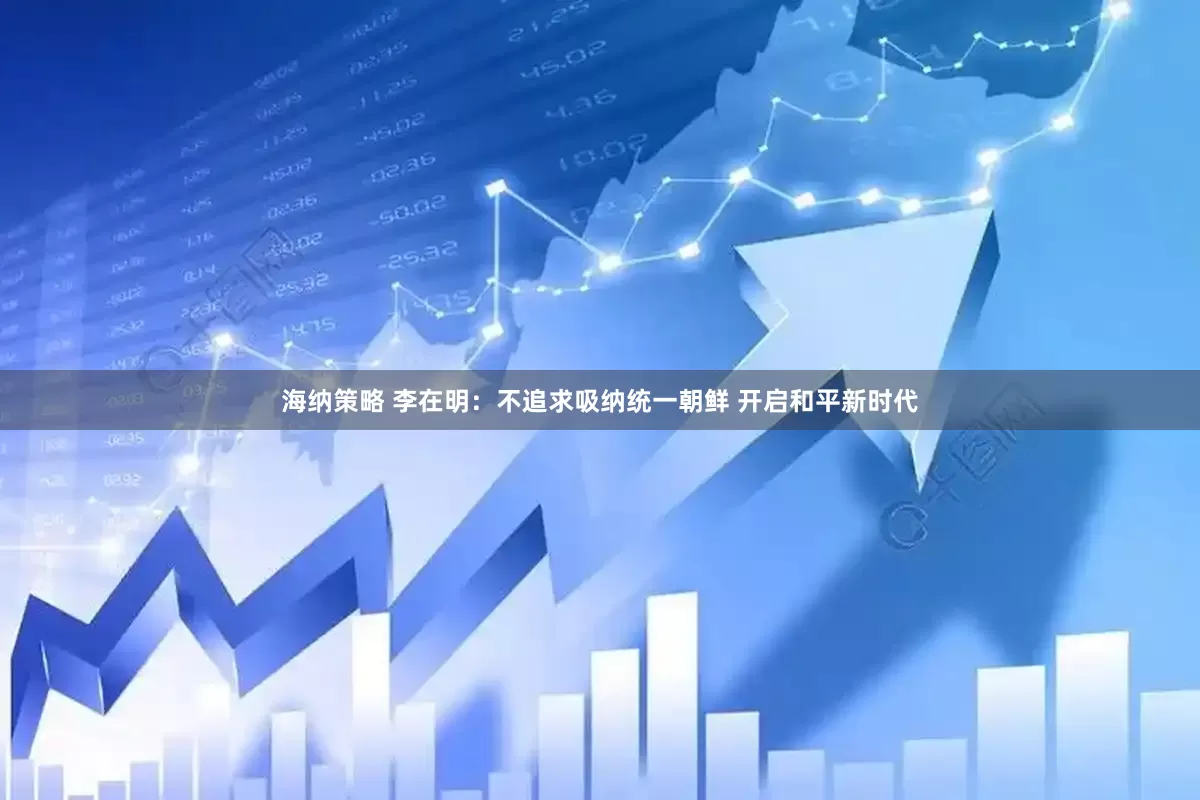 海纳策略 李在明：不追求吸纳统一朝鲜 开启和平新时代
