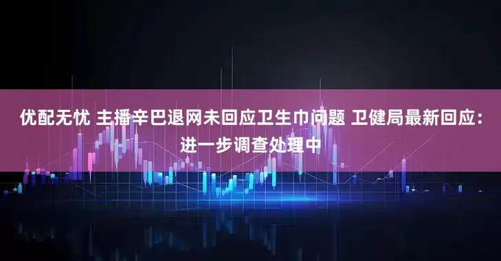 优配无忧 主播辛巴退网未回应卫生巾问题 卫健局最新回应：进一步调查处理中