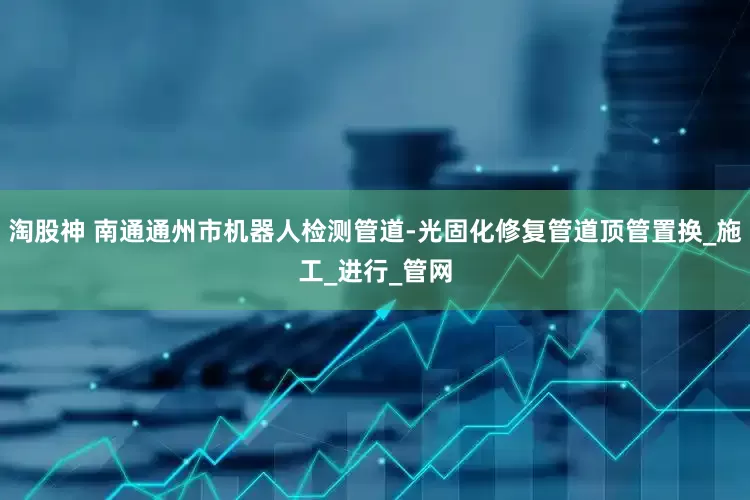 淘股神 南通通州市机器人检测管道-光固化修复管道顶管置换_施工_进行_管网