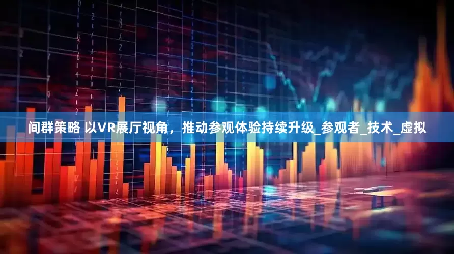 间群策略 以VR展厅视角，推动参观体验持续升级_参观者_技术_虚拟