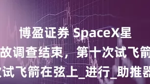 博盈证券 SpaceX星舰9号飞行事故调查结束，第十次试飞箭在弦上_进行_助推器_火箭
