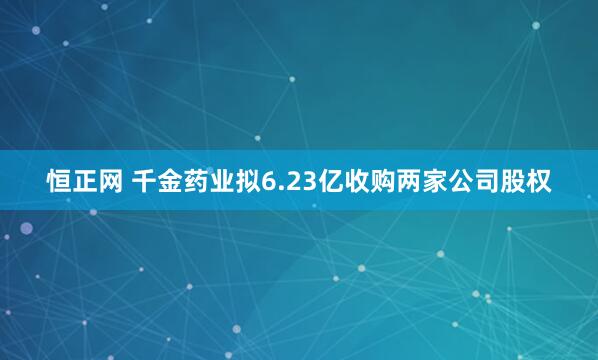 恒正网 千金药业拟6.23亿收购两家公司股权