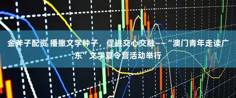 金斧子配资 播撒文学种子，促进交心交融——“澳门青年走读广东”文学夏令营活动举行