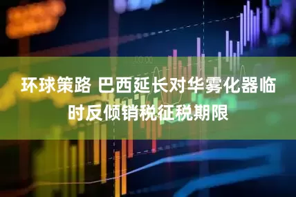 环球策路 巴西延长对华雾化器临时反倾销税征税期限