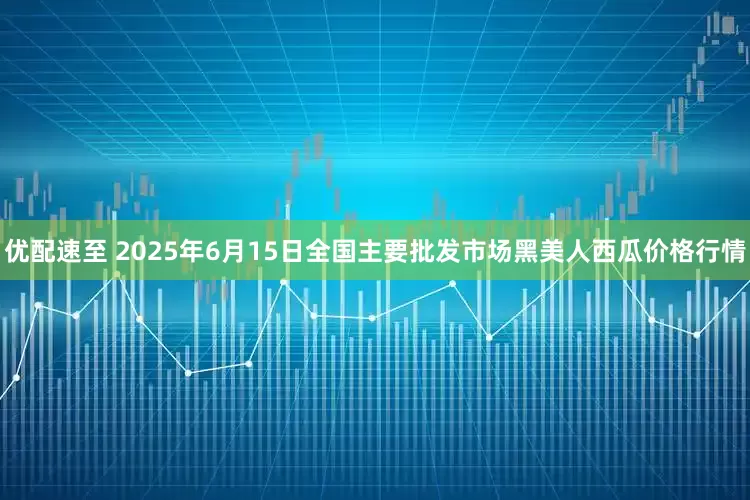 优配速至 2025年6月15日全国主要批发市场黑美人西瓜价格行情