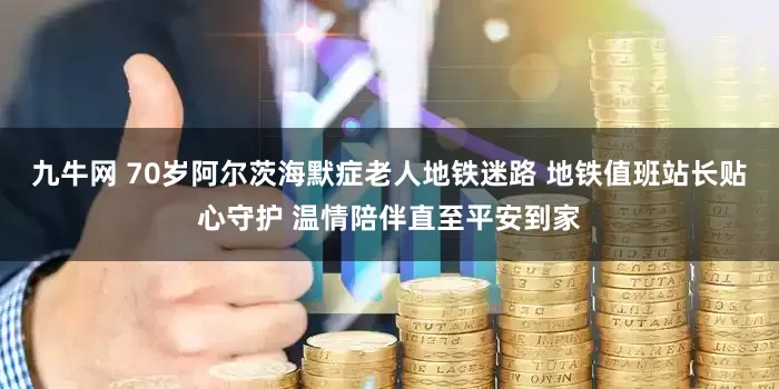 九牛网 70岁阿尔茨海默症老人地铁迷路 地铁值班站长贴心守护 温情陪伴直至平安到家
