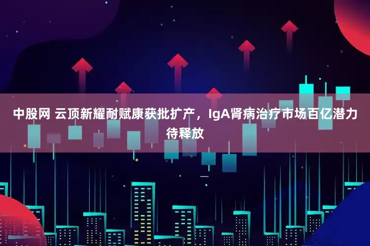 中股网 云顶新耀耐赋康获批扩产，IgA肾病治疗市场百亿潜力待释放