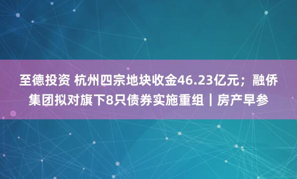 至德投资 杭州四宗地块收金46.23亿元；融侨集团拟对旗下8只债券实施重组｜房产早参