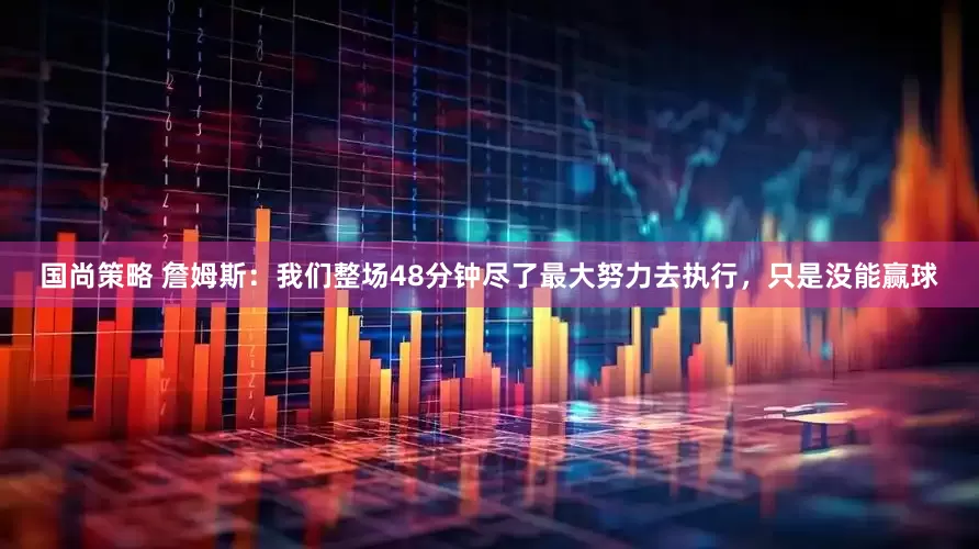国尚策略 詹姆斯：我们整场48分钟尽了最大努力去执行，只是没能赢球