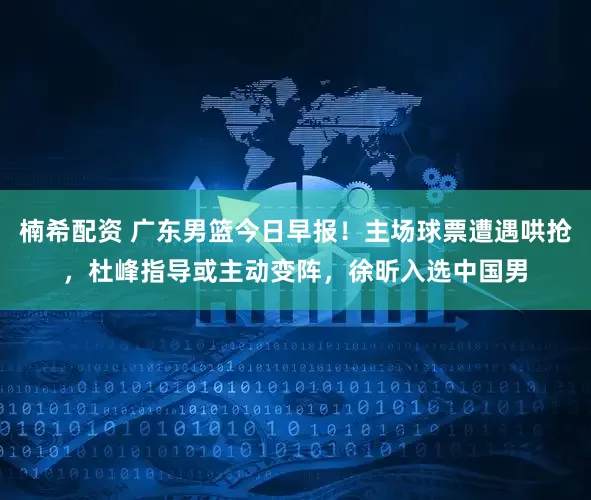 楠希配资 广东男篮今日早报！主场球票遭遇哄抢，杜峰指导或主动变阵，徐昕入选中国男