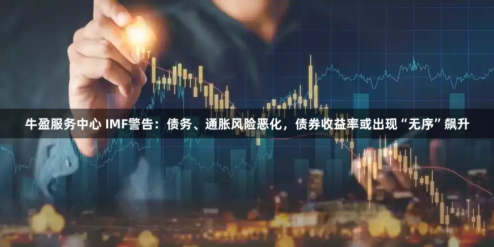 牛盈服务中心 IMF警告：债务、通胀风险恶化，债券收益率或出现“无序”飙升